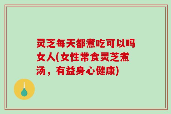 灵芝每天都煮吃可以吗女人(女性常食灵芝煮汤，有益身心健康)