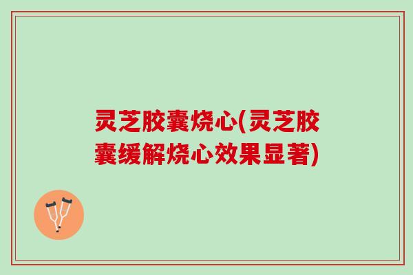 灵芝胶囊烧心(灵芝胶囊缓解烧心效果显著)