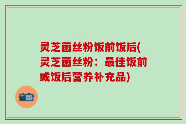 灵芝菌丝粉饭前饭后(灵芝菌丝粉：最佳饭前或饭后营养补充品)