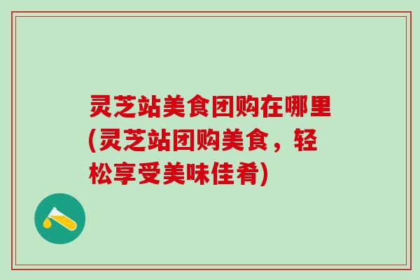 灵芝站美食团购在哪里(灵芝站团购美食，轻松享受美味佳肴)