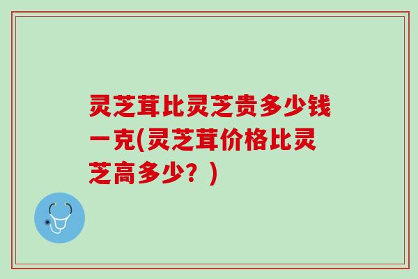 灵芝茸比灵芝贵多少钱一克(灵芝茸价格比灵芝高多少？)