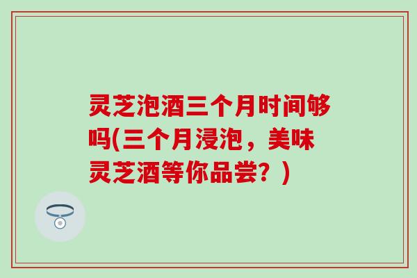 灵芝泡酒三个月时间够吗(三个月浸泡，美味灵芝酒等你品尝？)