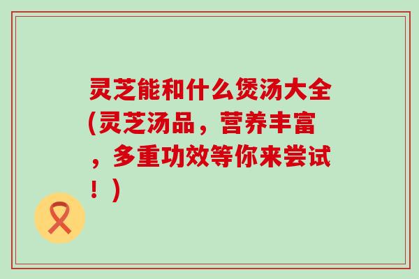 灵芝能和什么煲汤大全(灵芝汤品，营养丰富，多重功效等你来尝试！)