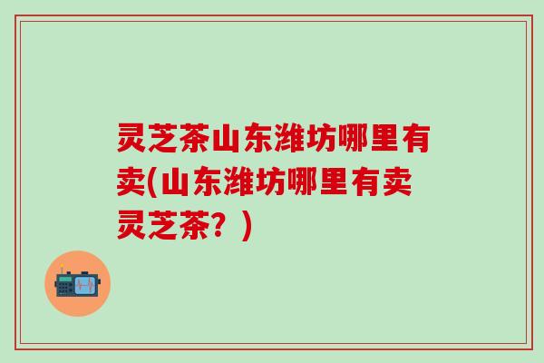 灵芝茶山东潍坊哪里有卖(山东潍坊哪里有卖灵芝茶？)