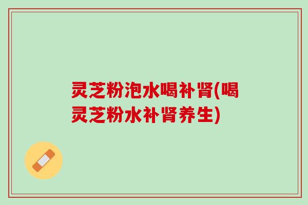 灵芝粉泡水喝补肾(喝灵芝粉水补肾养生)