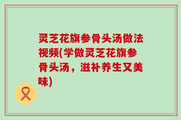 灵芝花旗参骨头汤做法视频(学做灵芝花旗参骨头汤，滋补养生又美味)