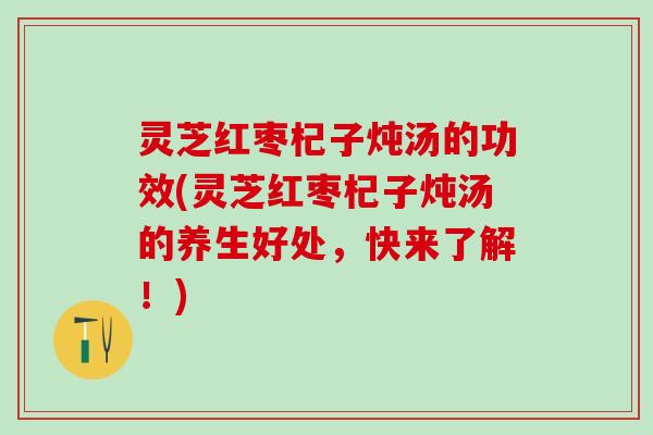 灵芝红枣杞子炖汤的功效(灵芝红枣杞子炖汤的养生好处，快来了解！)