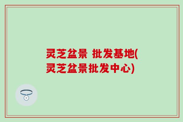 灵芝盆景 批发基地(灵芝盆景批发中心)