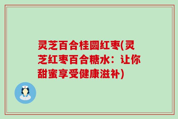 灵芝百合桂圆红枣(灵芝红枣百合糖水：让你甜蜜享受健康滋补)