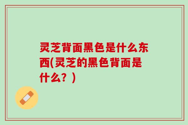 灵芝背面黑色是什么东西(灵芝的黑色背面是什么？)