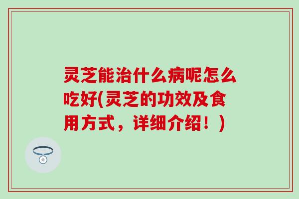 灵芝能治什么病呢怎么吃好(灵芝的功效及食用方式，详细介绍！)