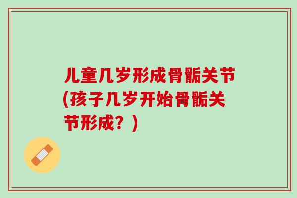 儿童几岁形成骨骺关节(孩子几岁开始骨骺关节形成?) 儿童几岁形成骨骺关节(孩子几岁开始骨骺关节形成?)