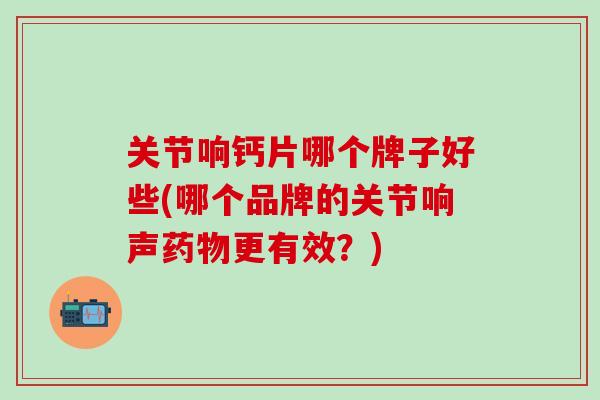 关节响钙片哪个牌子好些(哪个品牌的关节响声药物更有效？)