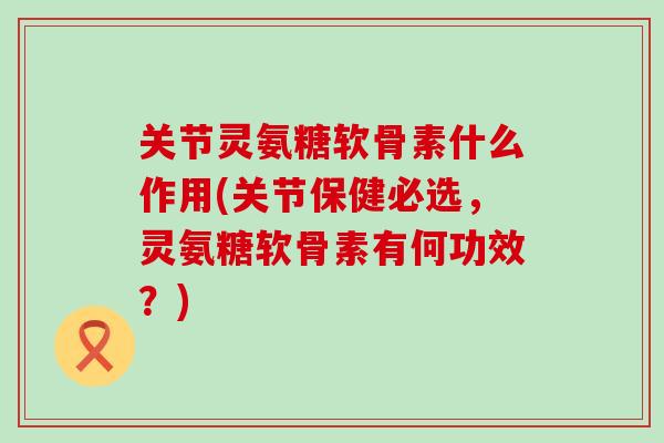 关节灵氨糖软骨素什么作用(关节保健必选，灵氨糖软骨素有何功效？)