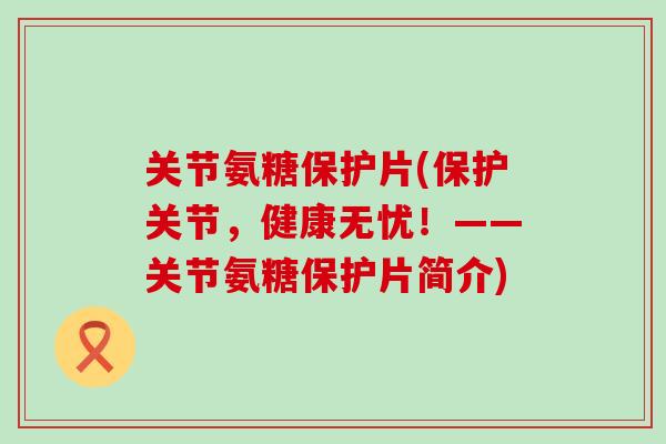 关节氨糖保护片(保护关节，健康无忧！——关节氨糖保护片简介)