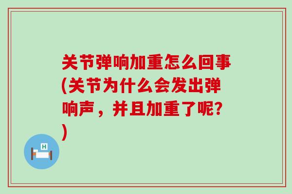 关节弹响加重怎么回事(关节为什么会发出弹响声，并且加重了呢？)