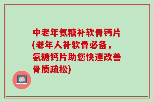 中老年氨糖补软骨钙片(老年人补软骨必备，氨糖钙片助您快速改善骨质疏松)