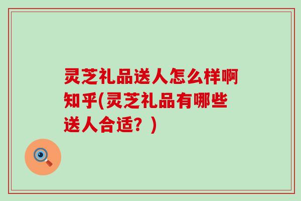 灵芝礼品送人怎么样啊知乎(灵芝礼品有哪些送人合适？)