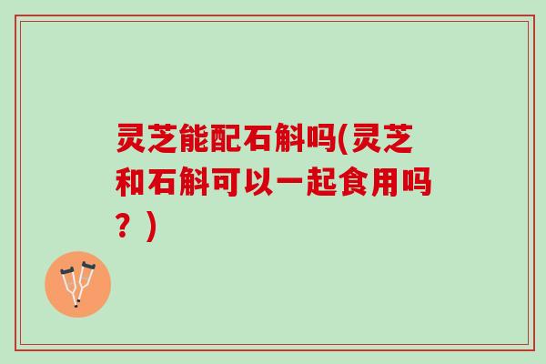 灵芝能配石斛吗(灵芝和石斛可以一起食用吗？)
