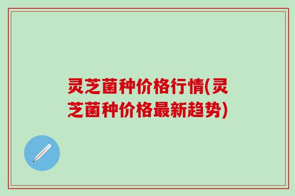 灵芝菌种价格行情(灵芝菌种价格最新趋势)