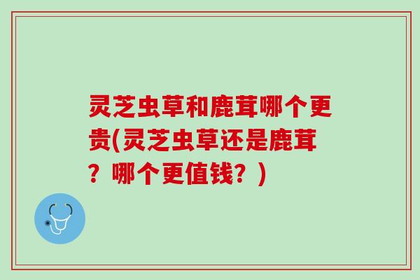 灵芝虫草和鹿茸哪个更贵(灵芝虫草还是鹿茸？哪个更值钱？)