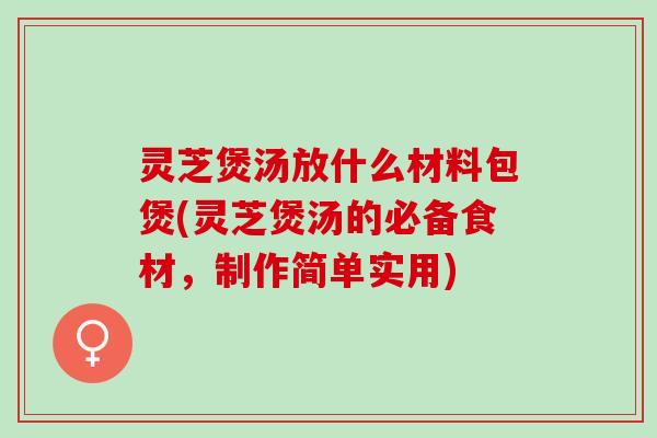 灵芝煲汤放什么材料包煲(灵芝煲汤的必备食材，制作简单实用)
