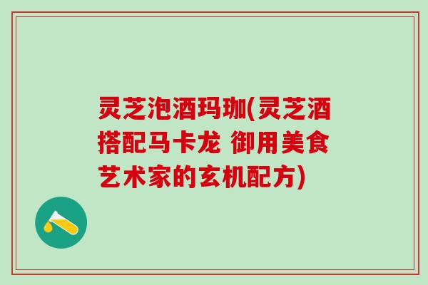 灵芝泡酒玛珈(灵芝酒搭配马卡龙 御用美食艺术家的玄机配方)