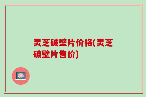 灵芝破壁片价格(灵芝破壁片售价)