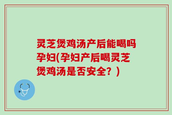 灵芝煲鸡汤产后能喝吗孕妇(孕妇产后喝灵芝煲鸡汤是否安全？)