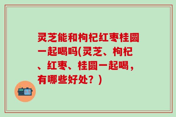 灵芝能和枸杞红枣桂圆一起喝吗(灵芝、枸杞、红枣、桂圆一起喝，有哪些好处？)