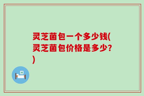 灵芝菌包一个多少钱(灵芝菌包价格是多少？)