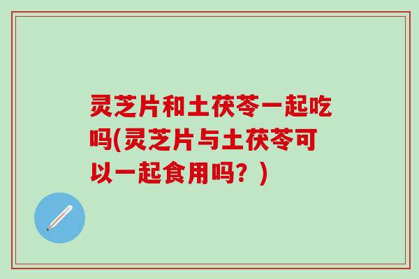 灵芝片和土茯苓一起吃吗(灵芝片与土茯苓可以一起食用吗？)