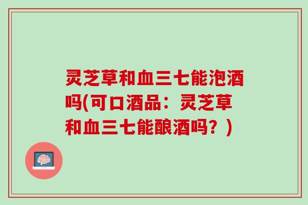 灵芝草和血三七能泡酒吗(可口酒品：灵芝草和血三七能酿酒吗？)