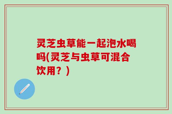 灵芝虫草能一起泡水喝吗(灵芝与虫草可混合饮用？)