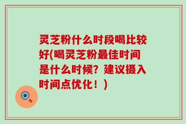 灵芝粉什么时段喝比较好(喝灵芝粉最佳时间是什么时候？建议摄入时间点优化！)