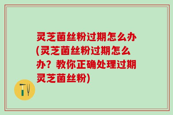 灵芝菌丝粉过期怎么办(灵芝菌丝粉过期怎么办？教你正确处理过期灵芝菌丝粉)