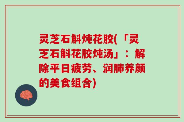 灵芝石斛炖花胶(「灵芝石斛花胶炖汤」：解除平日疲劳、润肺养颜的美食组合)