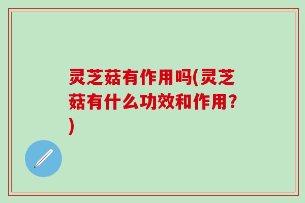 灵芝菇有作用吗(灵芝菇有什么功效和作用？)