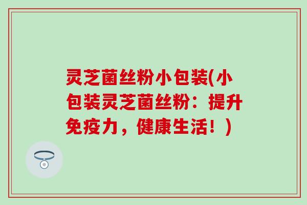 灵芝菌丝粉小包装(小包装灵芝菌丝粉：提升免疫力，健康生活！)