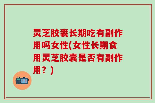 灵芝胶囊长期吃有副作用吗女性(女性长期食用灵芝胶囊是否有副作用？)