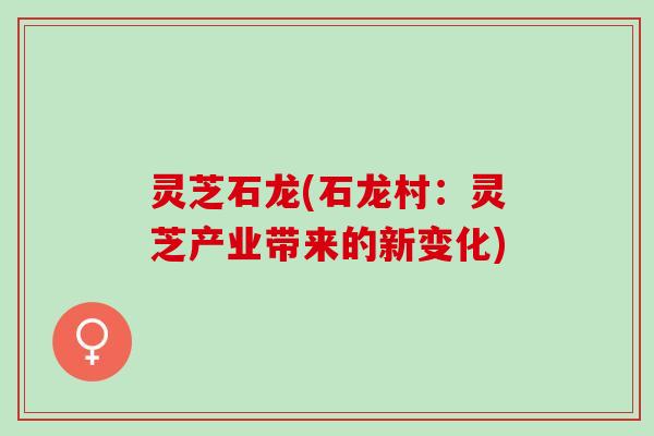 灵芝石龙(石龙村：灵芝产业带来的新变化)