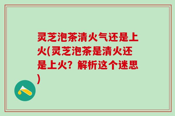 灵芝泡茶清火气还是上火(灵芝泡茶是清火还是上火？解析这个迷思)