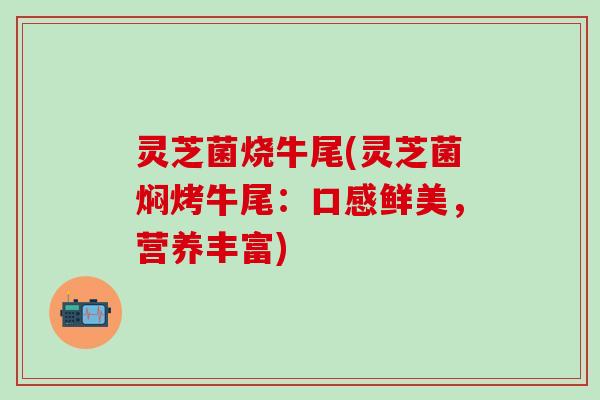 灵芝菌烧牛尾(灵芝菌焖烤牛尾：口感鲜美，营养丰富)
