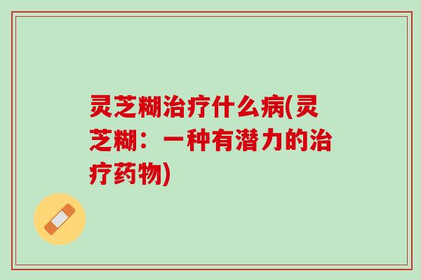 灵芝糊治疗什么病(灵芝糊：一种有潜力的治疗药物)