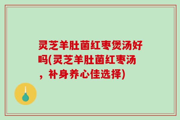 灵芝羊肚菌红枣煲汤好吗(灵芝羊肚菌红枣汤，补身养心佳选择)