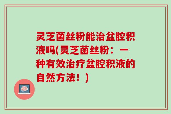 灵芝菌丝粉能治盆腔积液吗(灵芝菌丝粉：一种有效治疗盆腔积液的自然方法！)