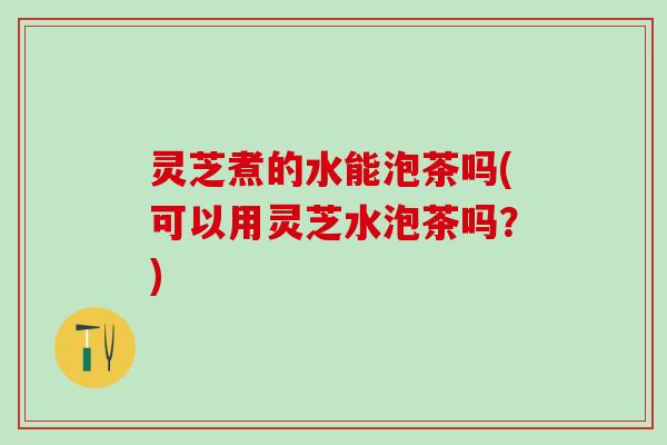 灵芝煮的水能泡茶吗(可以用灵芝水泡茶吗？)