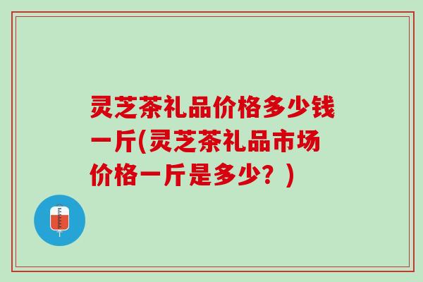 灵芝茶礼品价格多少钱一斤(灵芝茶礼品市场价格一斤是多少？)