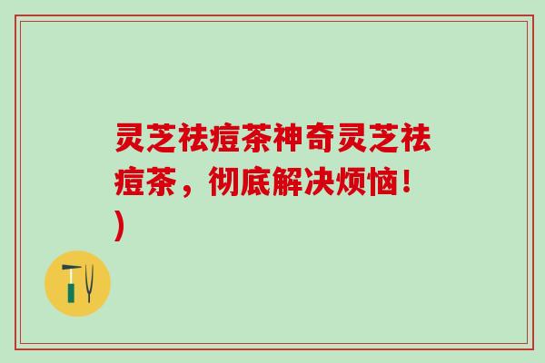 灵芝祛痘茶神奇灵芝祛痘茶，彻底解决烦恼！)