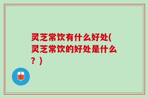 灵芝常饮有什么好处(灵芝常饮的好处是什么？)